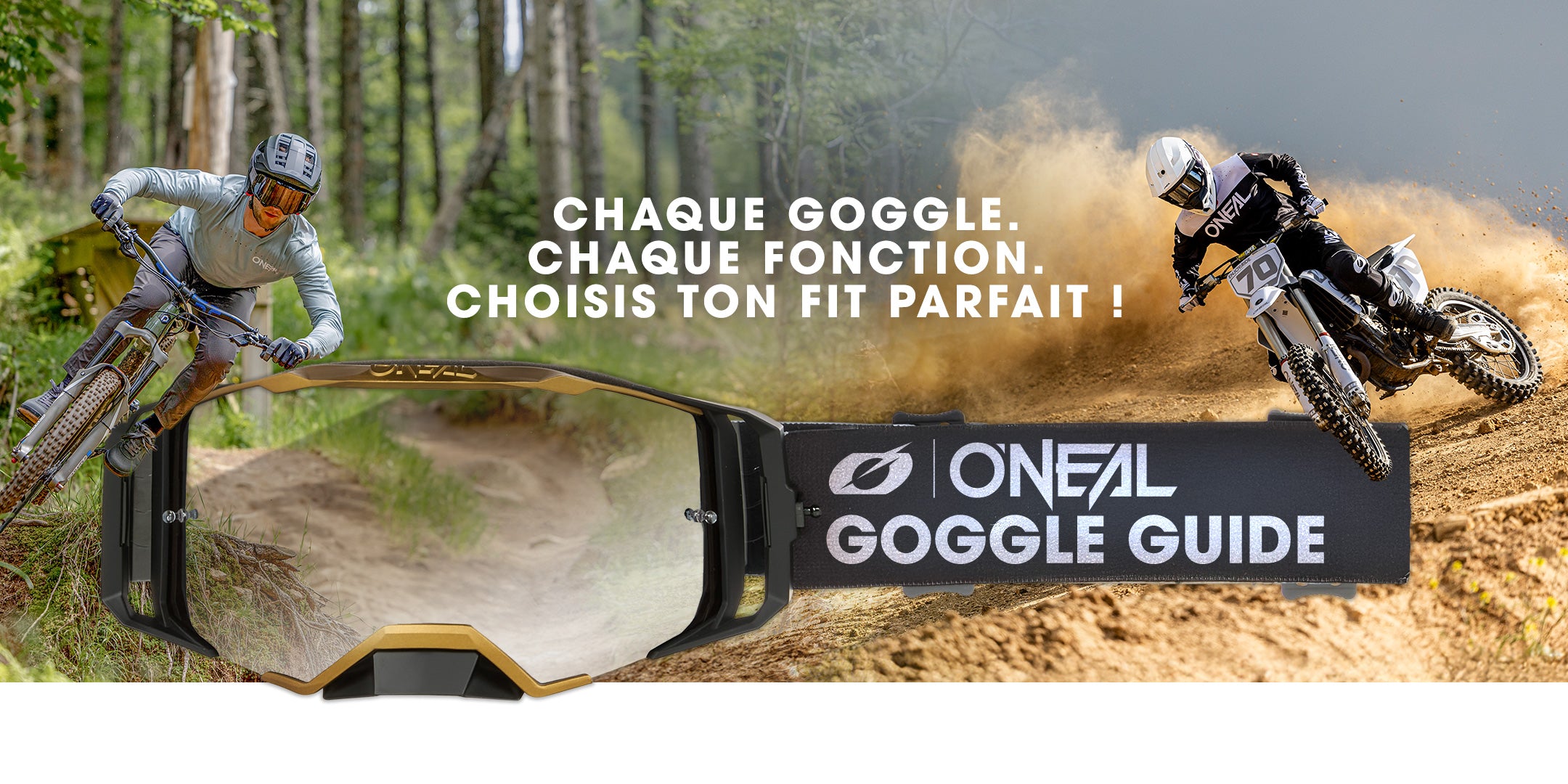 Zwei Fahrer, ein Mountainbiker im Wald und ein Motocross-Fahrer im Gelände, erscheinen hinter einer O'Neal-Brille mit der Aufschrift: "CHAQUE GOGGLE. CHAQUE FONCTION. CHOISIS TON FIT PARFAIT !.
